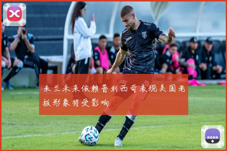 米兰未来依赖普利西奇表现美国老板形象将受影响