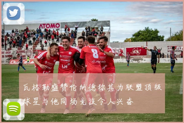 瓦格勒盛赞伦纳德称其为联盟顶级球星与他同场竞技令人兴奋