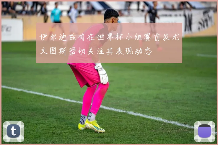 伊尔迪兹将在世界杯小组赛首发尤文图斯密切关注其表现动态