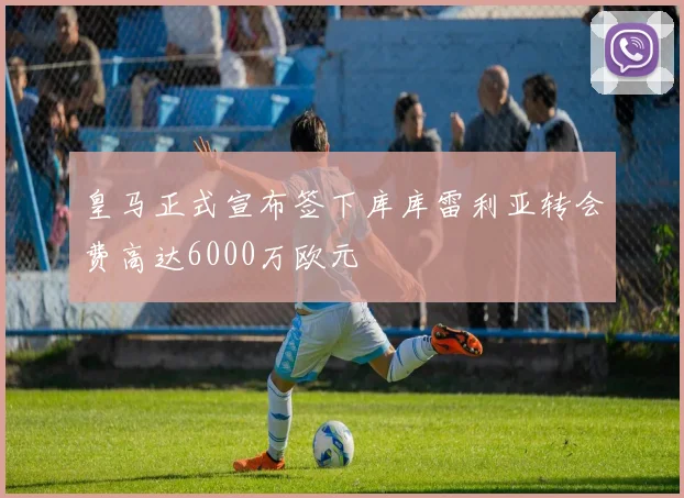 皇马正式宣布签下库库雷利亚转会费高达6000万欧元