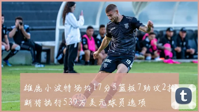 雄鹿小波特场均17分5篮板7助攻2抢断将执行539万美元球员选项