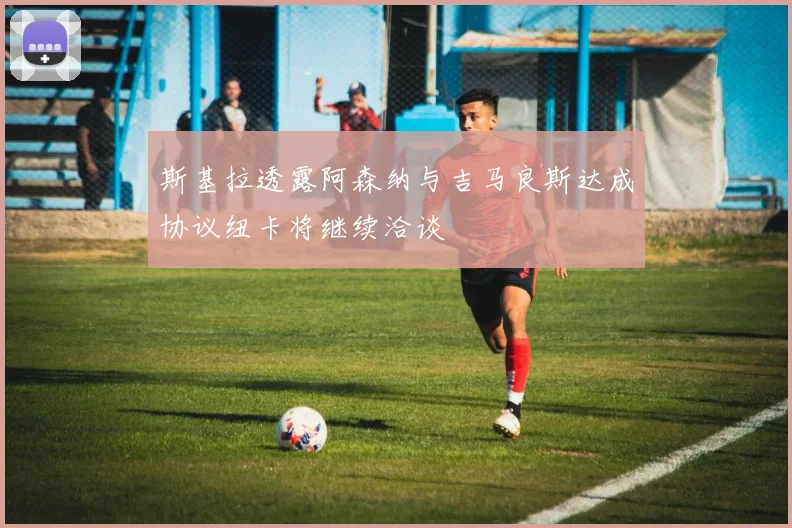 斯基拉透露阿森纳与吉马良斯达成协议纽卡将继续洽谈