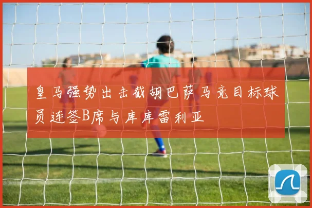 皇马强势出击截胡巴萨马竞目标球员连签B席与库库雷利亚