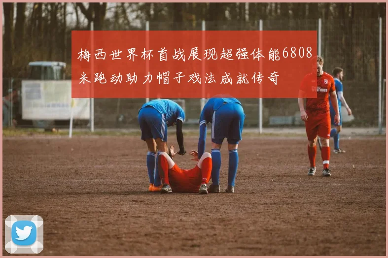 梅西世界杯首战展现超强体能6808米跑动助力帽子戏法成就传奇