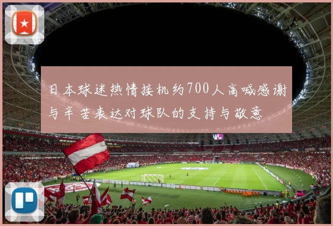 日本球迷热情接机约700人高喊感谢与辛苦表达对球队的支持与敬意