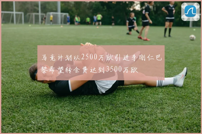 马竞计划以2500万欧引进李刚仁巴黎希望转会费达到3500万欧