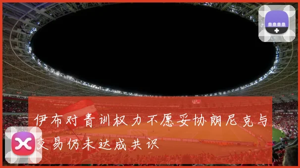 伊布对青训权力不愿妥协朗尼克与交易仍未达成共识