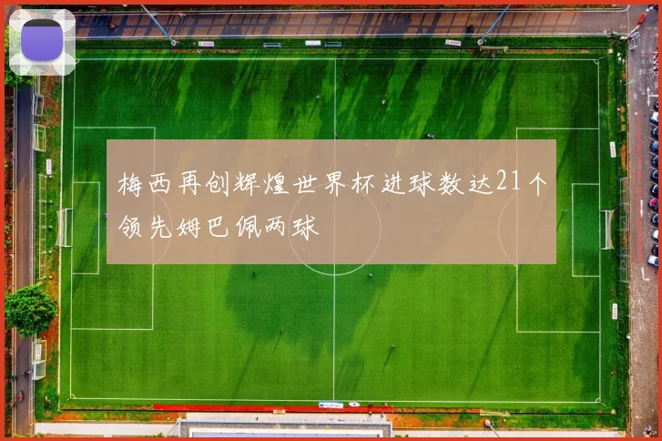 梅西再创辉煌世界杯进球数达21个领先姆巴佩两球