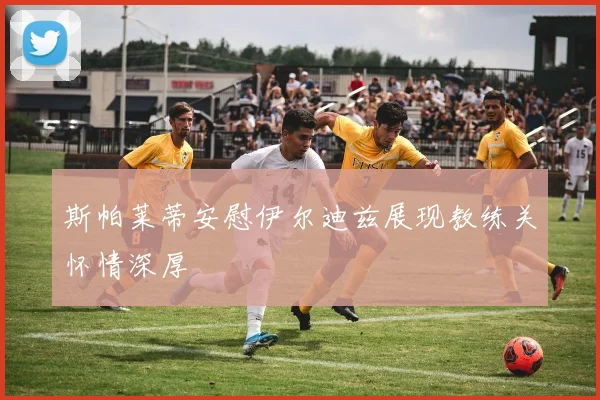 斯帕莱蒂安慰伊尔迪兹展现教练关怀情深厚